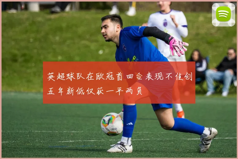 英超球队在欧冠首回合表现不佳创五年新低仅获一平两负